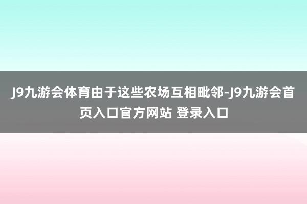 J9九游会体育由于这些农场互相毗邻-J9九游会首页入口官方网站 登录入口