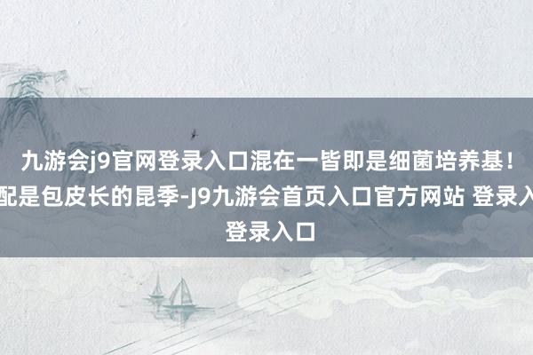 九游会j9官网登录入口混在一皆即是细菌培养基！相配是包皮长的昆季-J9九游会首页入口官方网站 登录入口