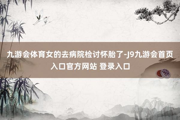 九游会体育女的去病院检讨怀胎了-J9九游会首页入口官方网站 登录入口