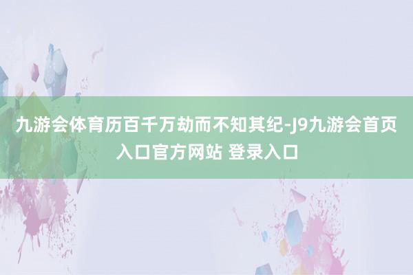 九游会体育历百千万劫而不知其纪-J9九游会首页入口官方网站 登录入口