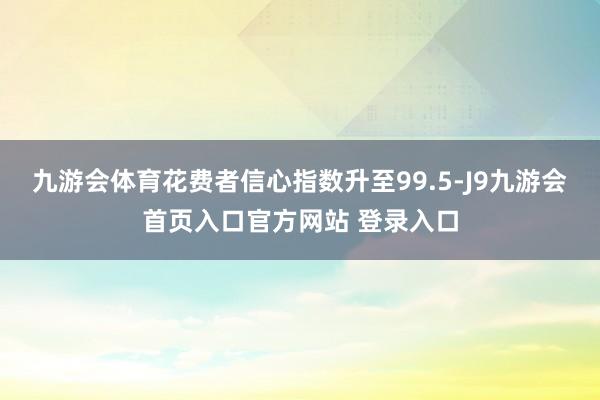 九游会体育花费者信心指数升至99.5-J9九游会首页入口官方网站 登录入口