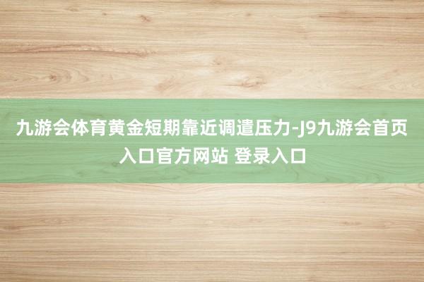 九游会体育黄金短期靠近调遣压力-J9九游会首页入口官方网站 登录入口