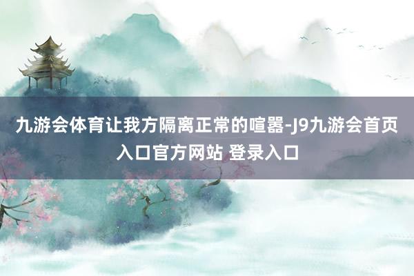 九游会体育让我方隔离正常的喧嚣-J9九游会首页入口官方网站 登录入口