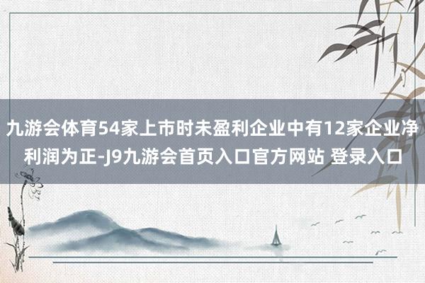 九游会体育54家上市时未盈利企业中有12家企业净利润为正-J9九游会首页入口官方网站 登录入口