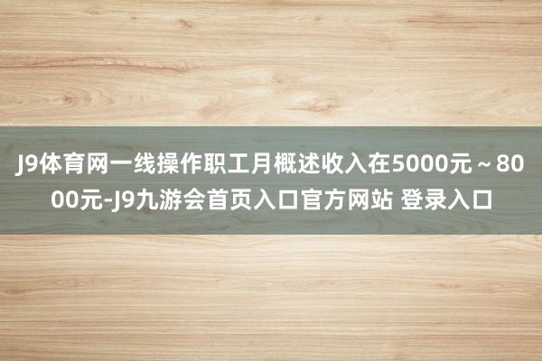J9体育网一线操作职工月概述收入在5000元～8000元-J9九游会首页入口官方网站 登录入口