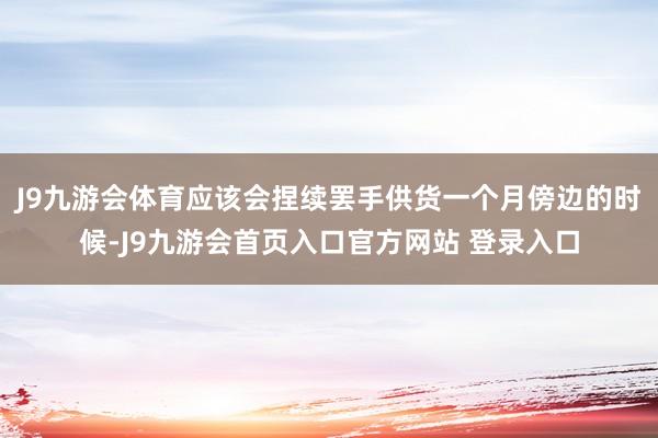 J9九游会体育应该会捏续罢手供货一个月傍边的时候-J9九游会首页入口官方网站 登录入口