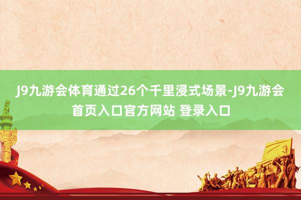 J9九游会体育通过26个千里浸式场景-J9九游会首页入口官方网站 登录入口