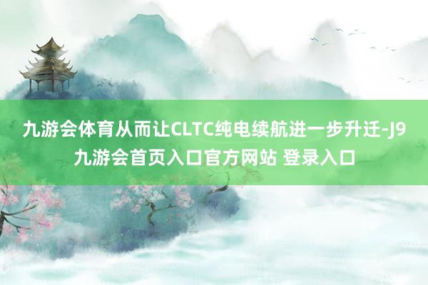 九游会体育从而让CLTC纯电续航进一步升迁-J9九游会首页入口官方网站 登录入口