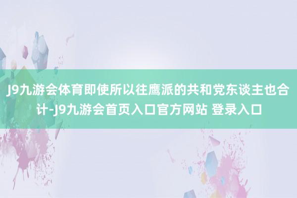 J9九游会体育即使所以往鹰派的共和党东谈主也合计-J9九游会首页入口官方网站 登录入口