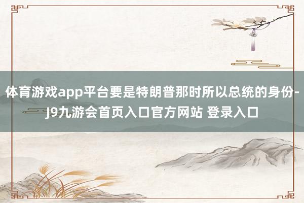 体育游戏app平台要是特朗普那时所以总统的身份-J9九游会首页入口官方网站 登录入口