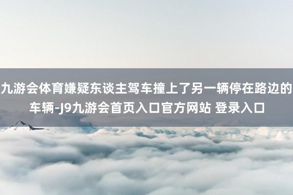 九游会体育嫌疑东谈主驾车撞上了另一辆停在路边的车辆-J9九游会首页入口官方网站 登录入口
