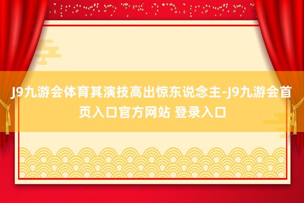 J9九游会体育其演技高出惊东说念主-J9九游会首页入口官方网站 登录入口