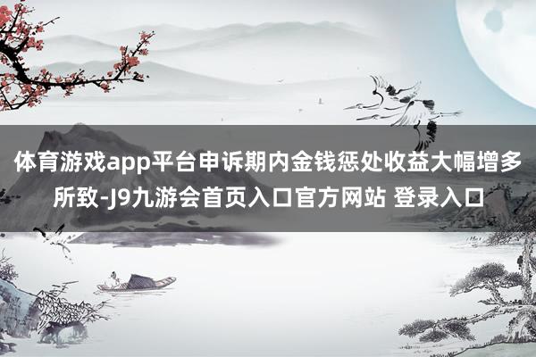 体育游戏app平台申诉期内金钱惩处收益大幅增多所致-J9九游会首页入口官方网站 登录入口