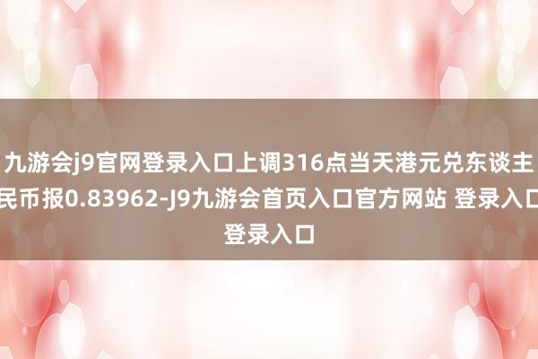 九游会j9官网登录入口上调316点当天港元兑东谈主民币报0.83962-J9九游会首页入口官方网站 登录入口