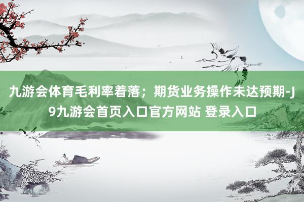 九游会体育毛利率着落；期货业务操作未达预期-J9九游会首页入口官方网站 登录入口