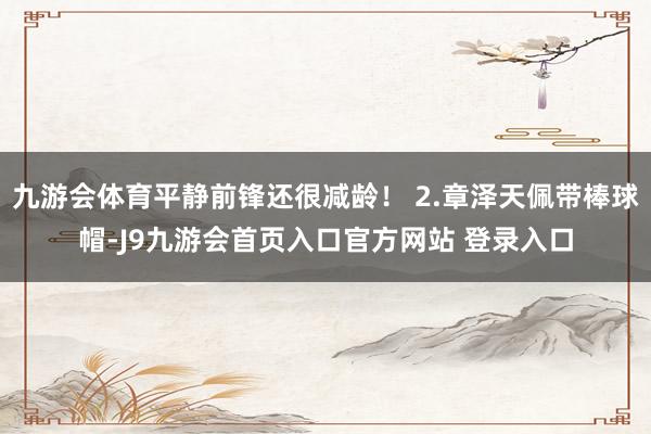 九游会体育平静前锋还很减龄！ 2.章泽天佩带棒球帽-J9九游会首页入口官方网站 登录入口