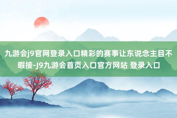 九游会j9官网登录入口精彩的赛事让东说念主目不暇接-J9九游会首页入口官方网站 登录入口
