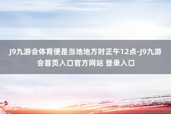 J9九游会体育便是当地地方时正午12点-J9九游会首页入口官方网站 登录入口