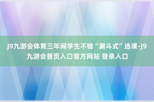 J9九游会体育三年间学生不错“漏斗式”选课-J9九游会首页入口官方网站 登录入口
