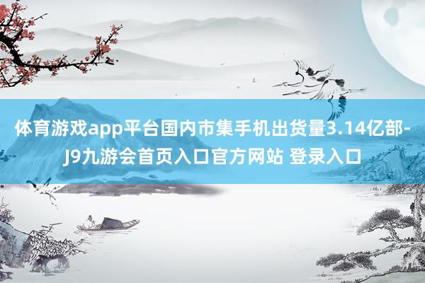 体育游戏app平台国内市集手机出货量3.14亿部-J9九游会首页入口官方网站 登录入口