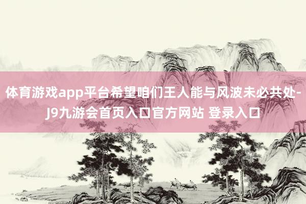 体育游戏app平台希望咱们王人能与风波未必共处-J9九游会首页入口官方网站 登录入口