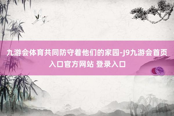 九游会体育共同防守着他们的家园-J9九游会首页入口官方网站 登录入口