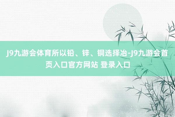 J9九游会体育所以铅、锌、铜选择冶-J9九游会首页入口官方网站 登录入口