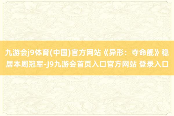 九游会j9体育(中国)官方网站《异形：夺命舰》稳居本周冠军-J9九游会首页入口官方网站 登录入口