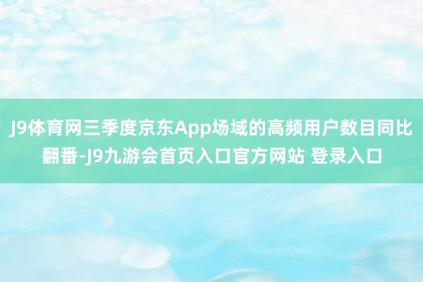 J9体育网三季度京东App场域的高频用户数目同比翻番-J9九游会首页入口官方网站 登录入口