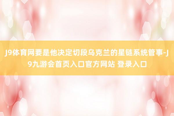 J9体育网要是他决定切段乌克兰的星链系统管事-J9九游会首页入口官方网站 登录入口