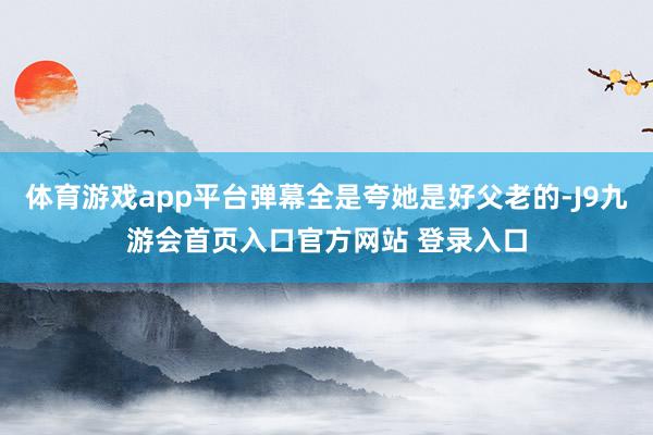 体育游戏app平台弹幕全是夸她是好父老的-J9九游会首页入口官方网站 登录入口