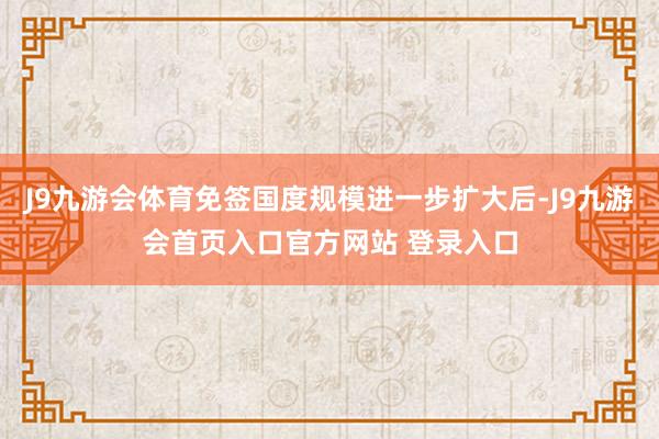 J9九游会体育免签国度规模进一步扩大后-J9九游会首页入口官方网站 登录入口