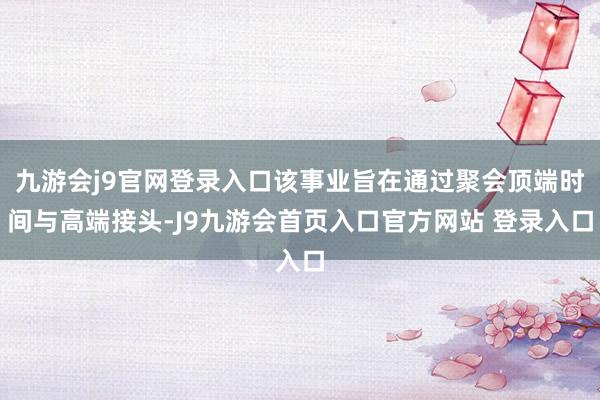 九游会j9官网登录入口该事业旨在通过聚会顶端时间与高端接头-J9九游会首页入口官方网站 登录入口
