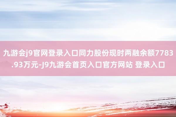 九游会j9官网登录入口同力股份现时两融余额7783.93万元-J9九游会首页入口官方网站 登录入口