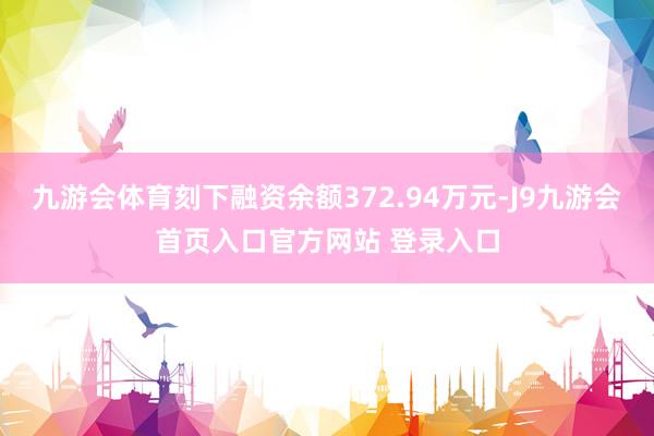 九游会体育刻下融资余额372.94万元-J9九游会首页入口官方网站 登录入口