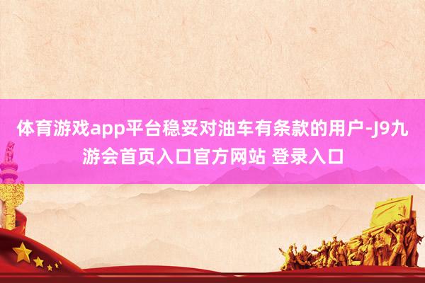 体育游戏app平台稳妥对油车有条款的用户-J9九游会首页入口官方网站 登录入口