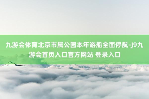 九游会体育北京市属公园本年游船全面停航-J9九游会首页入口官方网站 登录入口
