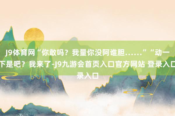 J9体育网“你敢吗？我量你没阿谁胆……”“动一下是吧？我来了-J9九游会首页入口官方网站 登录入口