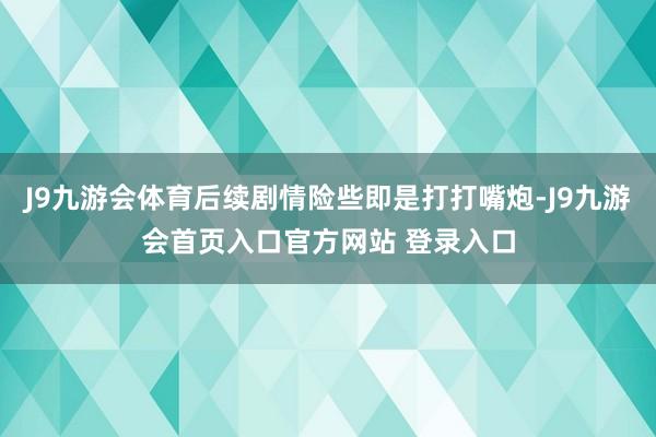 J9九游会体育后续剧情险些即是打打嘴炮-J9九游会首页入口官方网站 登录入口
