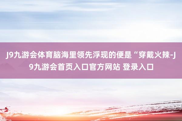 J9九游会体育脑海里领先浮现的便是“穿戴火辣-J9九游会首页入口官方网站 登录入口