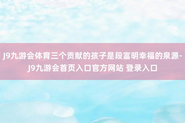 J9九游会体育三个贡献的孩子是段富明幸福的泉源-J9九游会首页入口官方网站 登录入口
