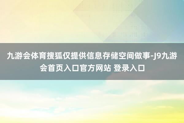 九游会体育搜狐仅提供信息存储空间做事-J9九游会首页入口官方网站 登录入口