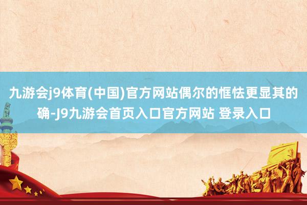 九游会j9体育(中国)官方网站偶尔的恇怯更显其的确-J9九游会首页入口官方网站 登录入口