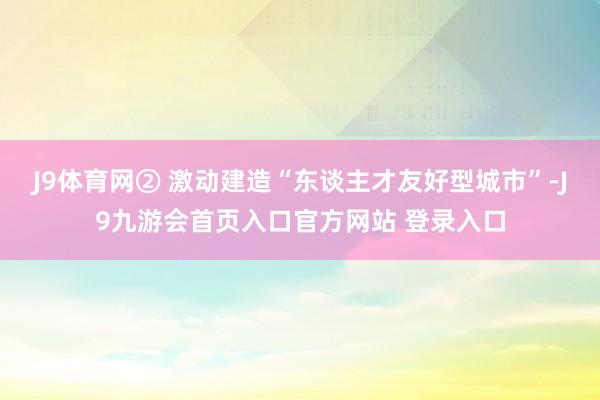 J9体育网② 激动建造“东谈主才友好型城市”-J9九游会首页入口官方网站 登录入口