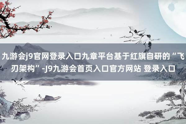 九游会j9官网登录入口九章平台基于红旗自研的“飞刃架构”-J9九游会首页入口官方网站 登录入口