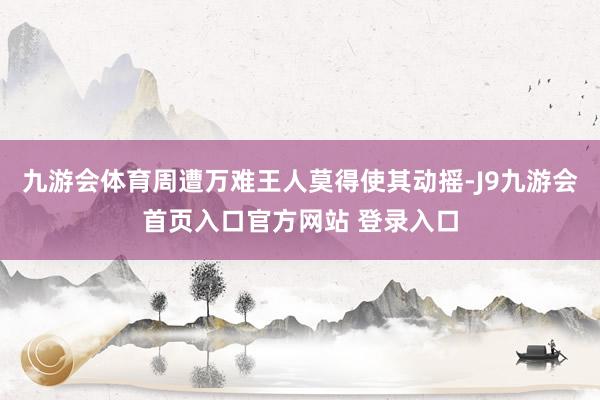 九游会体育周遭万难王人莫得使其动摇-J9九游会首页入口官方网站 登录入口