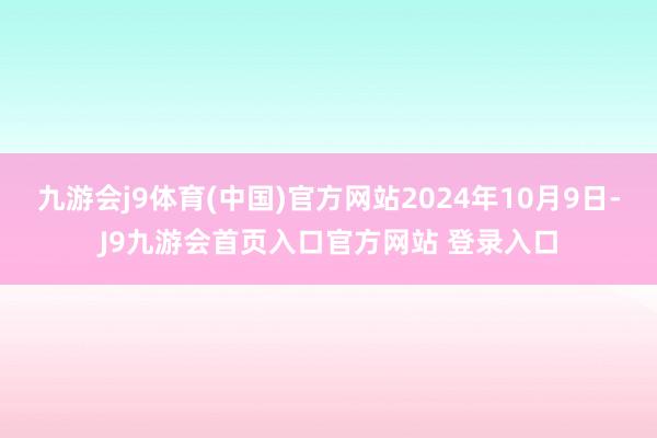 九游会j9体育(中国)官方网站2024年10月9日-J9九游会首页入口官方网站 登录入口
