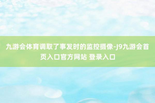 九游会体育调取了事发时的监控摄像-J9九游会首页入口官方网站 登录入口