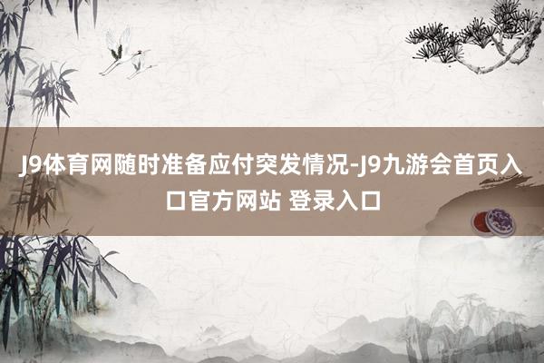 J9体育网随时准备应付突发情况-J9九游会首页入口官方网站 登录入口