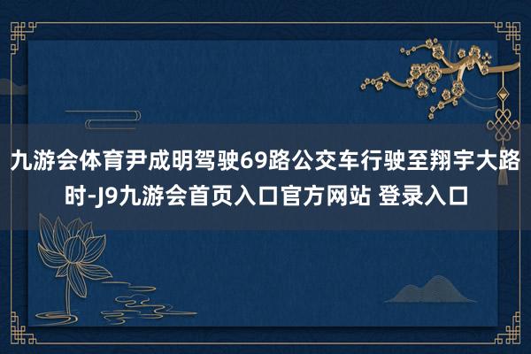 九游会体育尹成明驾驶69路公交车行驶至翔宇大路时-J9九游会首页入口官方网站 登录入口